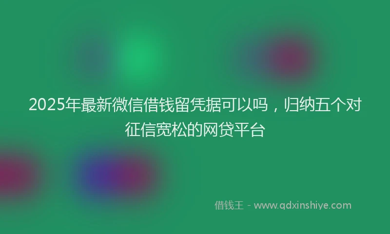 2025年最新微信借钱留凭据可以吗，归纳五个对征信宽松的网贷平台