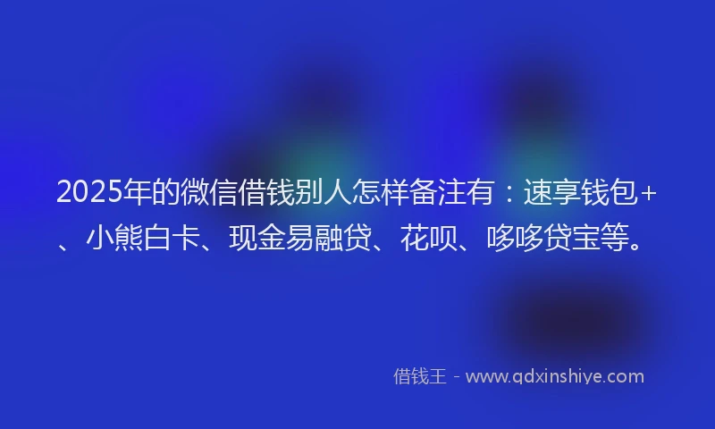 2025年的微信借钱别人怎样备注有：速享钱包+、小熊白卡、现金易融贷、花呗、哆哆贷宝等。