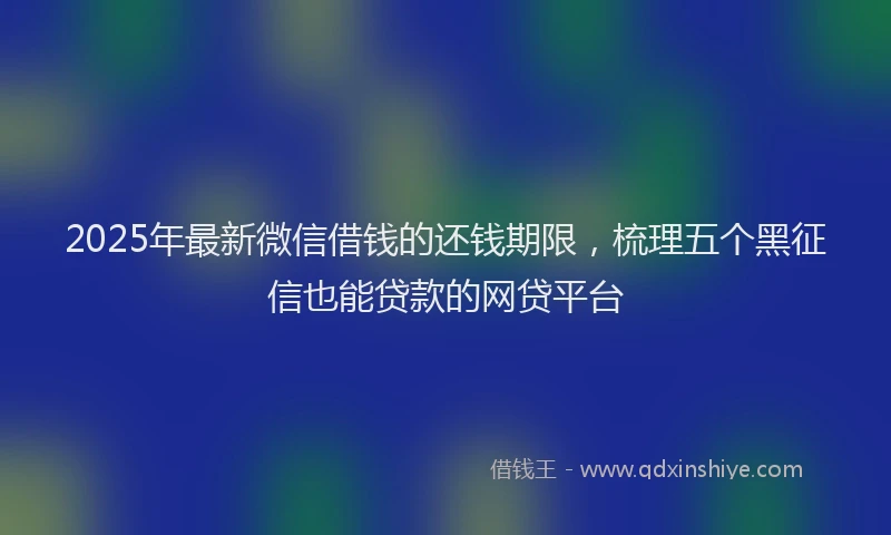 2025年最新微信借钱的还钱期限，梳理五个黑征信也能贷款的网贷平台