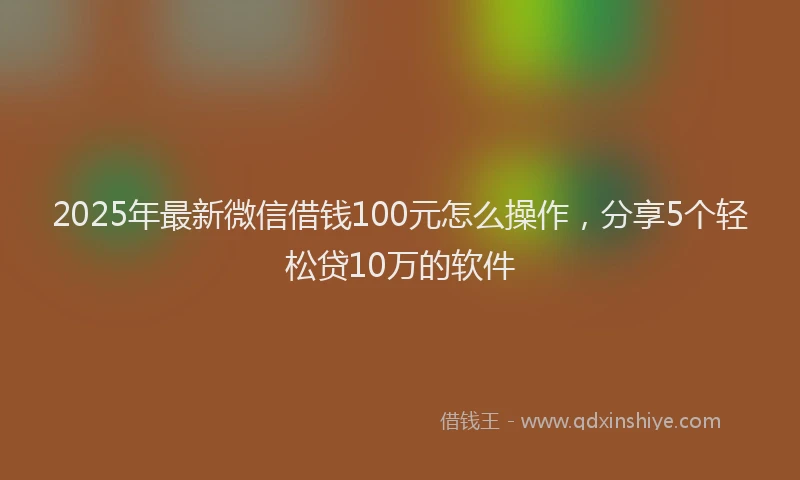 2025年最新微信借钱100元怎么操作，分享5个轻松贷10万的软件