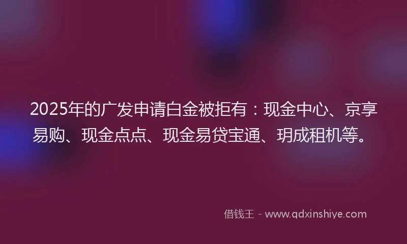 2025年的广发申请白金被拒有：现金中心、京享易购、现金点点、现金易贷宝通、玥成租机等。