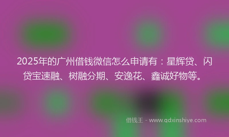 2025年的广州借钱微信怎么申请有：星辉贷、闪贷宝速融、树融分期、安逸花、鑫诚好物等。