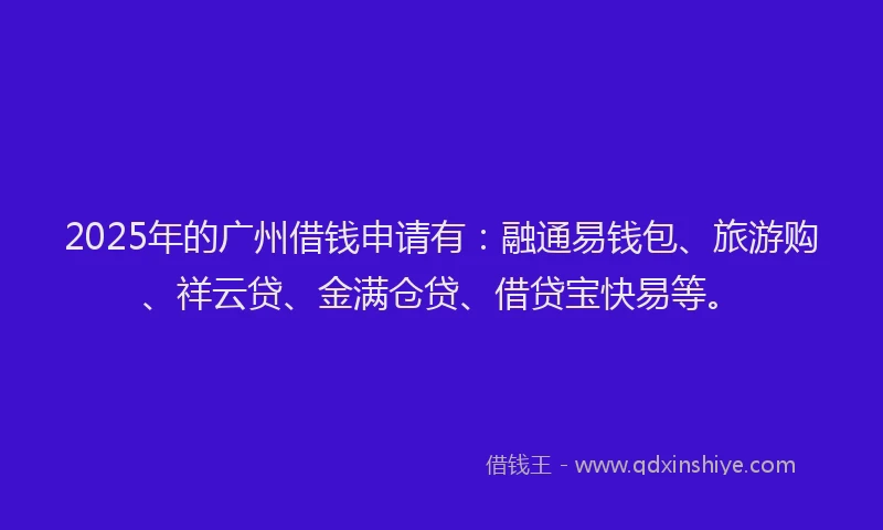 2025年的广州借钱申请有：融通易钱包、旅游购、祥云贷、金满仓贷、借贷宝快易等。
