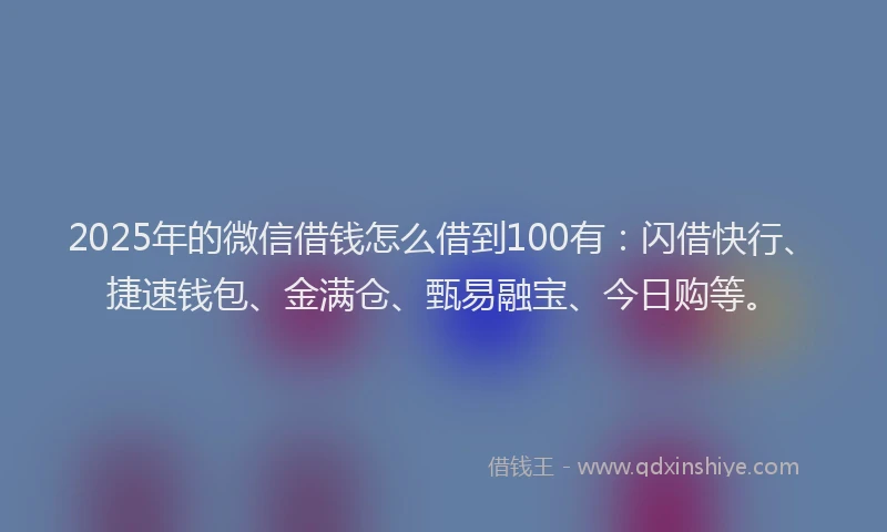 2025年的微信借钱怎么借到100有：闪借快行、捷速钱包、金满仓、甄易融宝、今日购等。