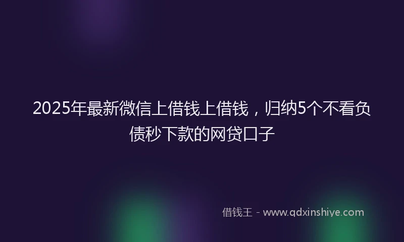 2025年最新微信上借钱上借钱，归纳5个不看负债秒下款的网贷口子