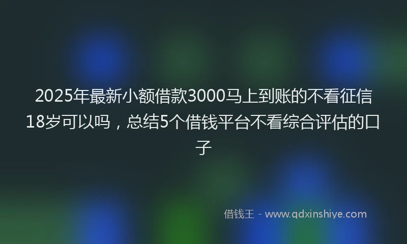 2025年最新小额借款3000马上到账的不看征信18岁可以吗，总结5个借钱平台不看综合评估的口子