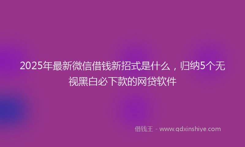 2025年最新微信借钱新招式是什么，归纳5个无视黑白必下款的网贷软件