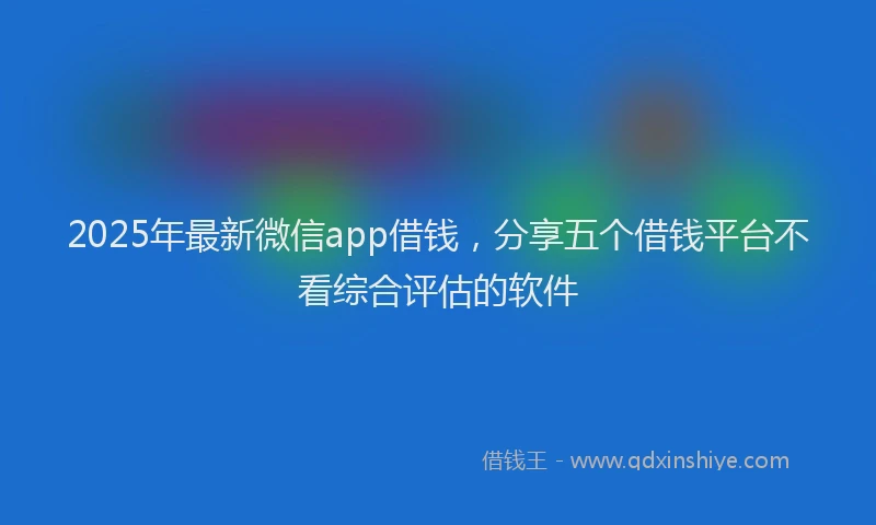 2025年最新微信app借钱，分享五个借钱平台不看综合评估的软件