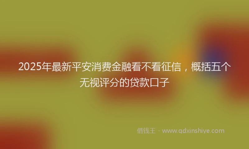 2025年最新平安消费金融看不看征信，概括五个无视评分的贷款口子