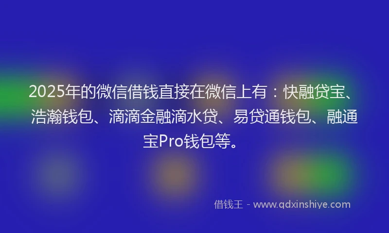 2025年的微信借钱直接在微信上有：快融贷宝、浩瀚钱包、滴滴金融滴水贷、易贷通钱包、融通宝Pro钱包等。
