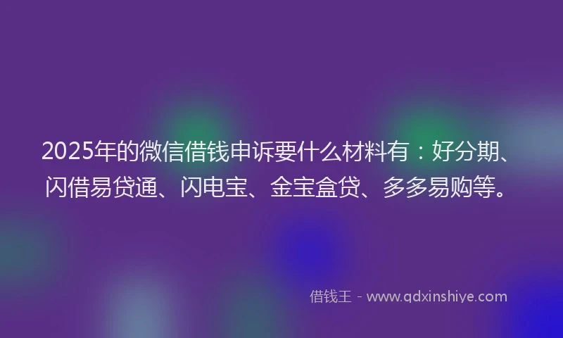 2025年的微信借钱申诉要什么材料有：好分期、闪借易贷通、闪电宝、金宝盒贷、多多易购等。