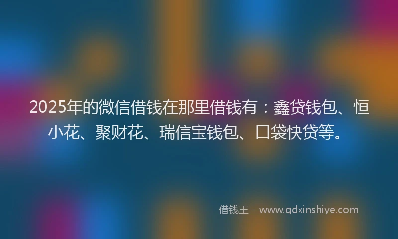 2025年的微信借钱在那里借钱有：鑫贷钱包、恒小花、聚财花、瑞信宝钱包、口袋快贷等。