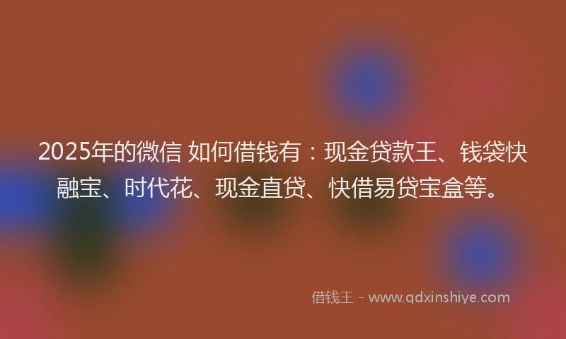 2025年的微信 如何借钱有：现金贷款王、钱袋快融宝、时代花、现金直贷、快借易贷宝盒等。