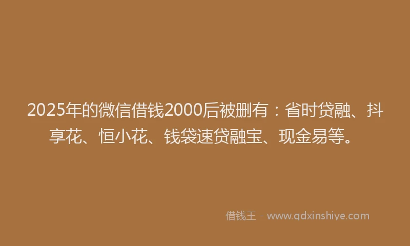 2025年的微信借钱2000后被删有：省时贷融、抖享花、恒小花、钱袋速贷融宝、现金易等。