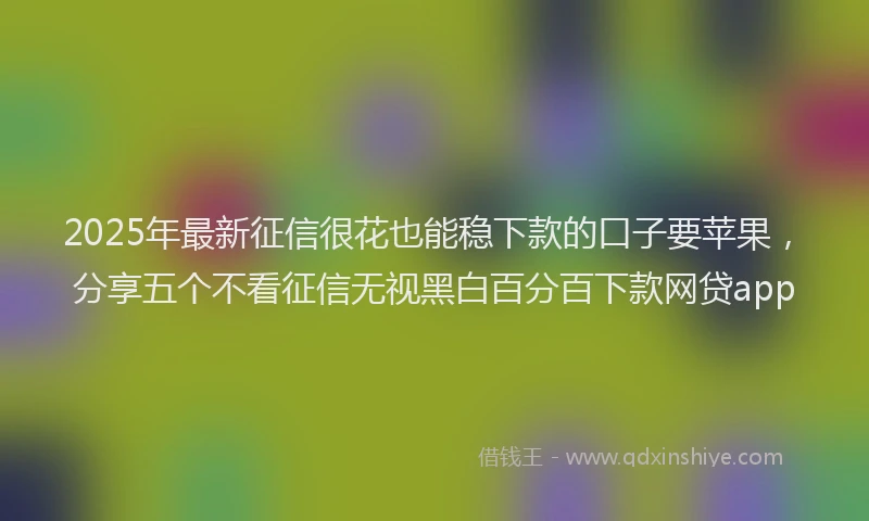 2025年最新征信很花也能稳下款的口子要苹果，分享五个不看征信无视黑白百分百下款网贷app