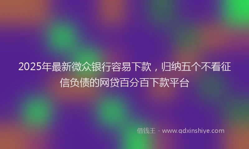 2025年最新微众银行容易下款，归纳五个不看征信负债的网贷百分百下款平台