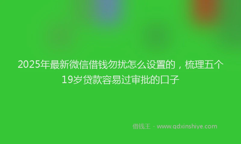 2025年最新微信借钱勿扰怎么设置的，梳理五个19岁贷款容易过审批的口子