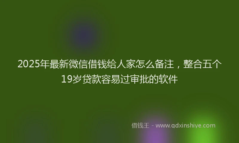 2025年最新微信借钱给人家怎么备注，整合五个19岁贷款容易过审批的软件