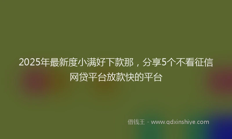 2025年最新度小满好下款那，分享5个不看征信网贷平台放款快的平台