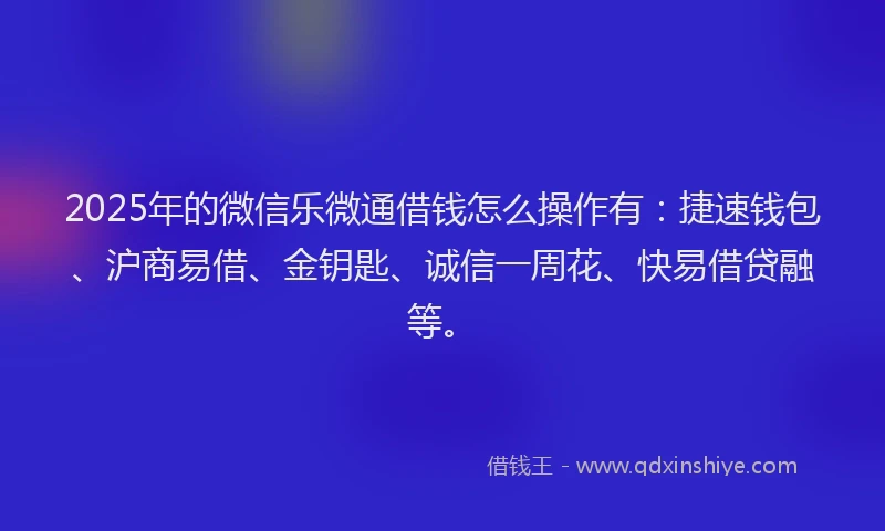 2025年的微信乐微通借钱怎么操作有：捷速钱包、沪商易借、金钥匙、诚信一周花、快易借贷融等。