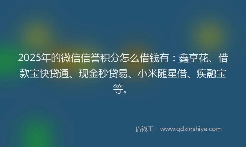 2025年的微信信誉积分怎么借钱有：鑫享花、借款宝快贷通、现金秒贷易、小米随星借、疾融宝等。
