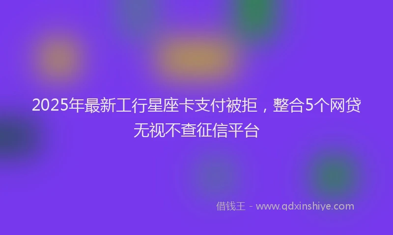 2025年最新工行星座卡支付被拒，整合5个网贷无视不查征信平台