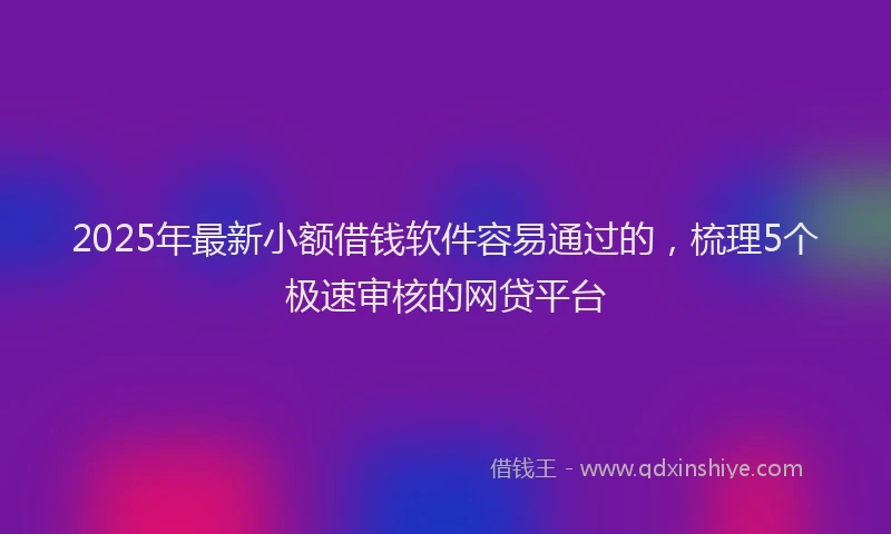 2025年最新小额借钱软件容易通过的，梳理5个极速审核的网贷平台