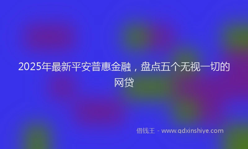 2025年最新平安普惠金融，盘点五个无视一切的网贷
