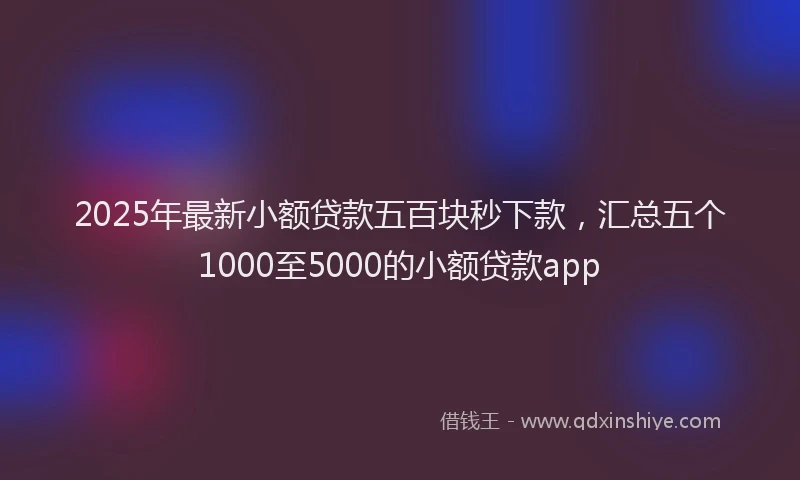 2025年最新小额贷款五百块秒下款，汇总五个1000至5000的小额贷款app