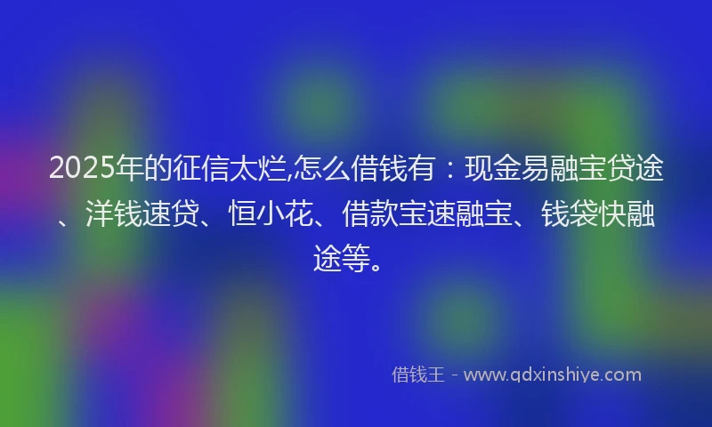 2025年的征信太烂,怎么借钱有：现金易融宝贷途、洋钱速贷、恒小花、借款宝速融宝、钱袋快融途等。