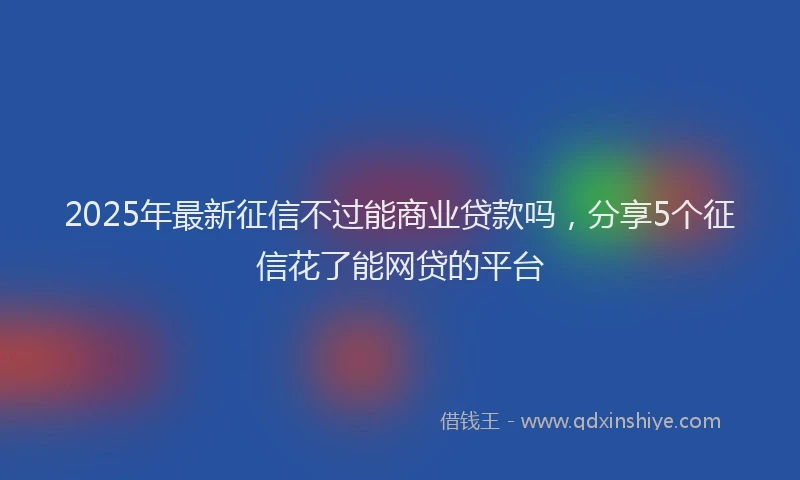2025年最新征信不过能商业贷款吗，分享5个征信花了能网贷的平台