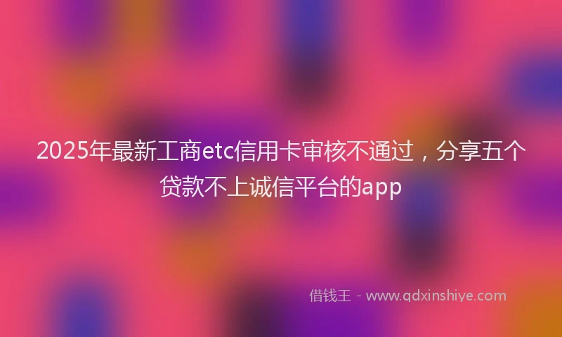 2025年最新工商etc信用卡审核不通过，分享五个贷款不上诚信平台的app