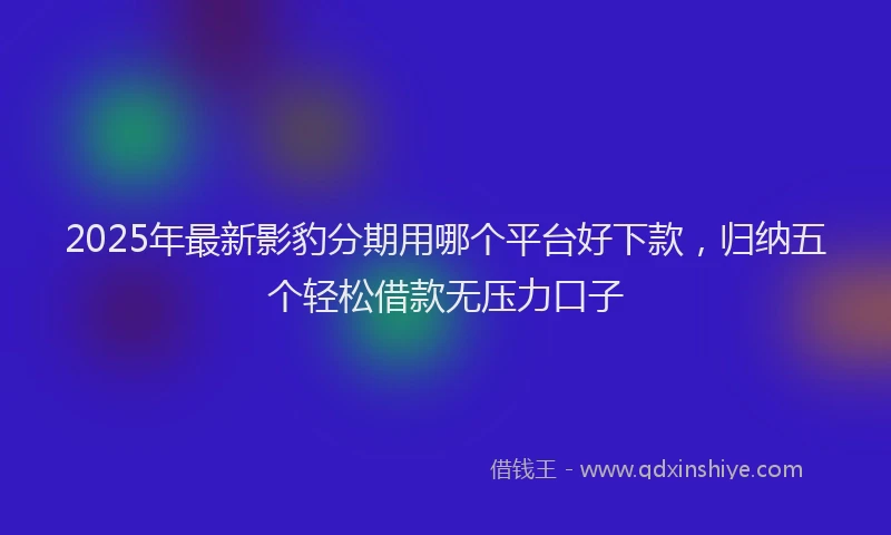 2025年最新影豹分期用哪个平台好下款，归纳五个轻松借款无压力口子