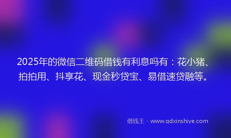 2025年的微信二维码借钱有利息吗有：花小猪、拍拍用、抖享花、现金秒贷宝、易借速贷融等。
