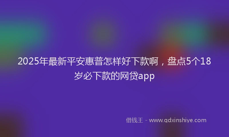 2025年最新平安惠普怎样好下款啊，盘点5个18岁必下款的网贷app