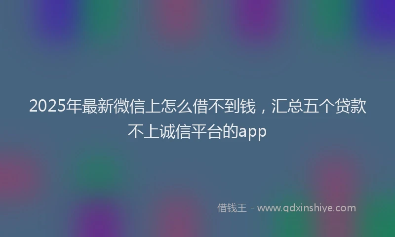 2025年最新微信上怎么借不到钱，汇总五个贷款不上诚信平台的app