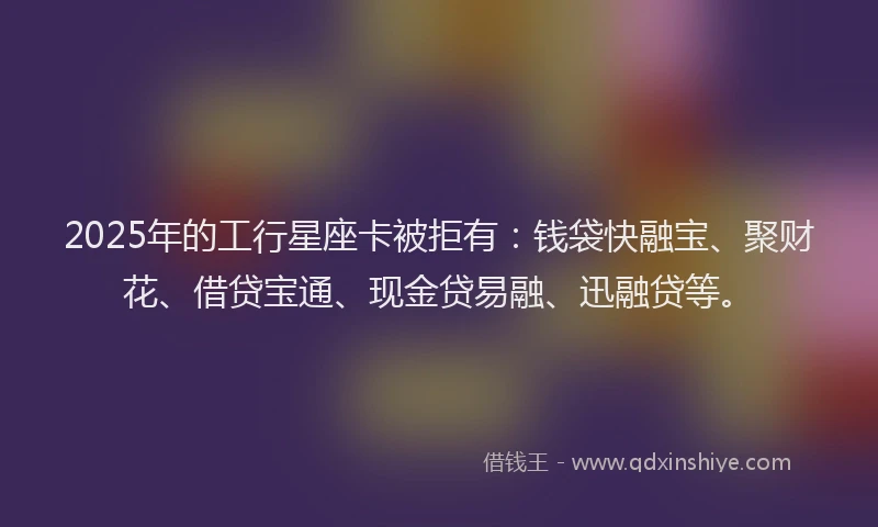 2025年的工行星座卡被拒有：钱袋快融宝、聚财花、借贷宝通、现金贷易融、迅融贷等。