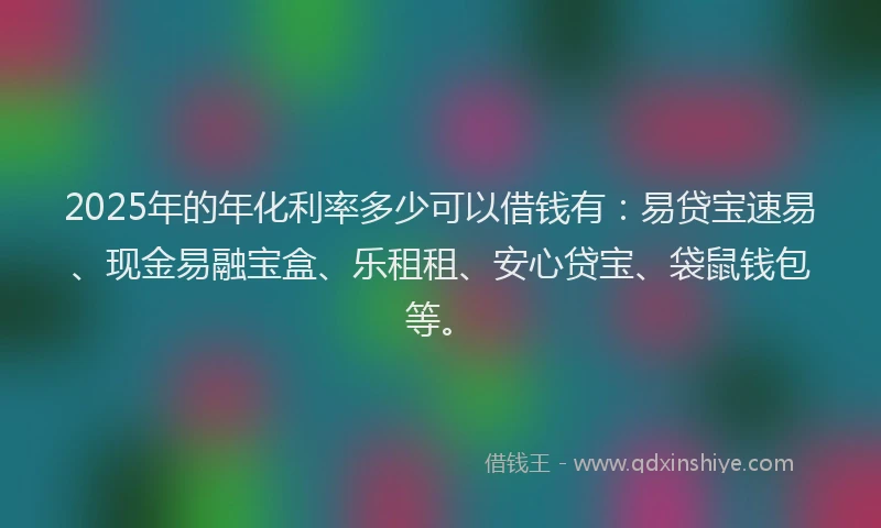 2025年的年化利率多少可以借钱有：易贷宝速易、现金易融宝盒、乐租租、安心贷宝、袋鼠钱包等。
