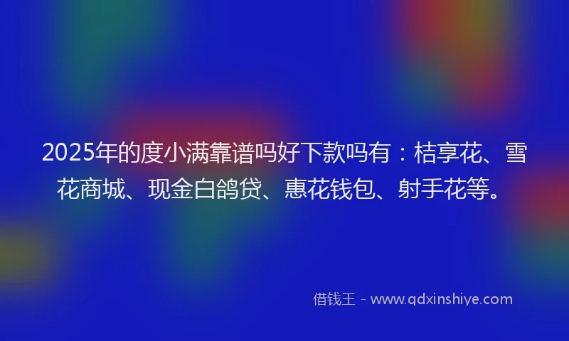 2025年的度小满靠谱吗好下款吗有：桔享花、雪花商城、现金白鸽贷、惠花钱包、射手花等。