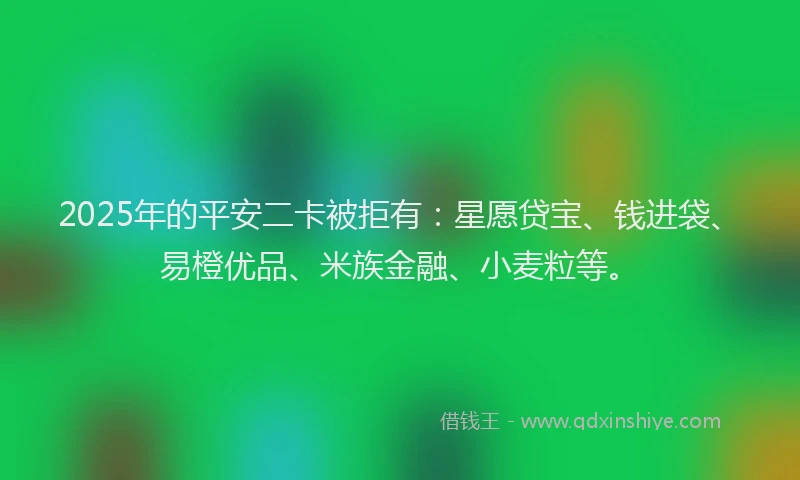 2025年的平安二卡被拒有：星愿贷宝、钱进袋、易橙优品、米族金融、小麦粒等。