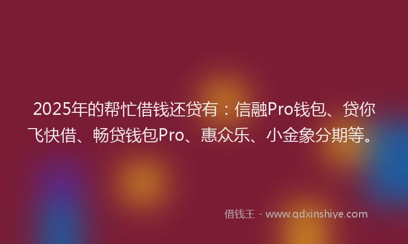 2025年的帮忙借钱还贷有：信融Pro钱包、贷你飞快借、畅贷钱包Pro、惠众乐、小金象分期等。
