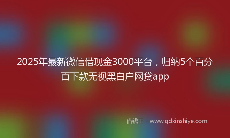 2025年最新微信借现金3000平台，归纳5个百分百下款无视黑白户网贷app