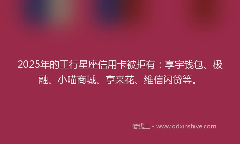2025年的工行星座信用卡被拒有：享宇钱包、极融、小喵商城、享来花、维信闪贷等。