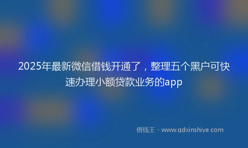 2025年最新微信借钱开通了，整理五个黑户可快速办理小额贷款业务的app