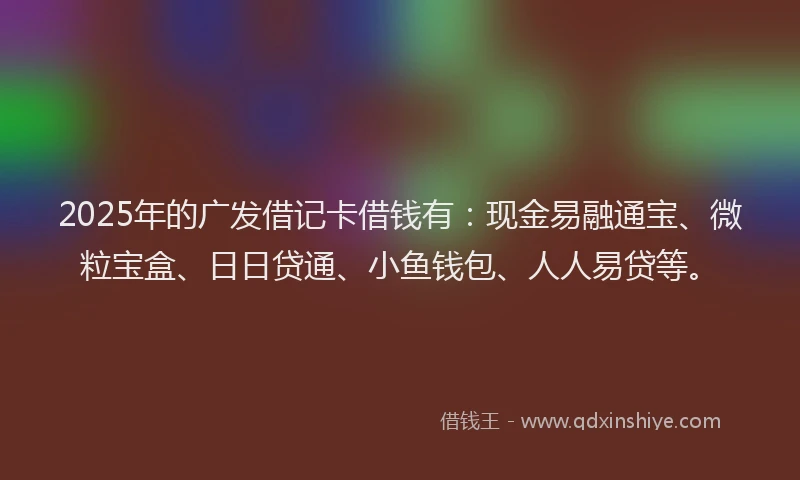2025年的广发借记卡借钱有：现金易融通宝、微粒宝盒、日日贷通、小鱼钱包、人人易贷等。