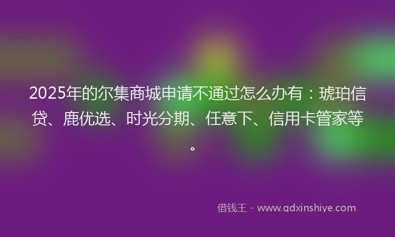 2025年的尔集商城申请不通过怎么办有：琥珀信贷、鹿优选、时光分期、任意下、信用卡管家等。