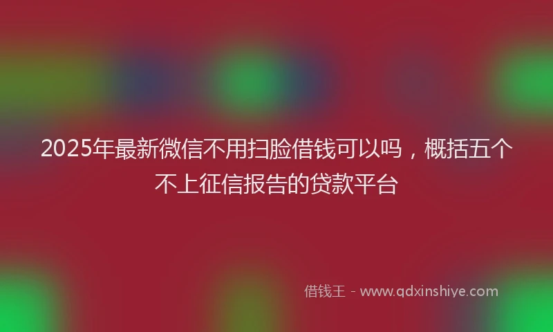 2025年最新微信不用扫脸借钱可以吗，概括五个不上征信报告的贷款平台