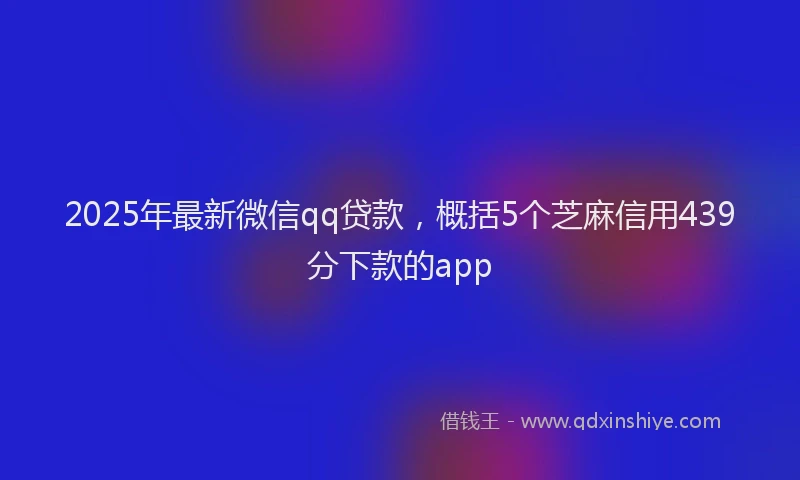 2025年最新微信qq贷款，概括5个芝麻信用439分下款的app