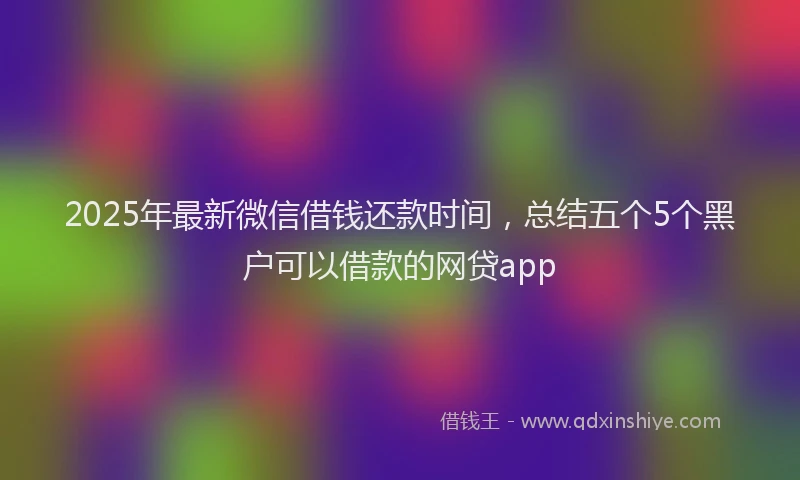 2025年最新微信借钱还款时间，总结五个5个黑户可以借款的网贷app