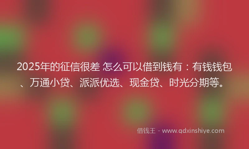 2025年的征信很差 怎么可以借到钱有：有钱钱包、万通小贷、派派优选、现金贷、时光分期等。